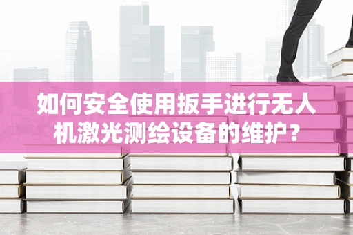 如何安全使用扳手进行无人机激光测绘设备的维护？
