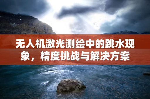 无人机激光测绘中的跳水现象，精度挑战与解决方案