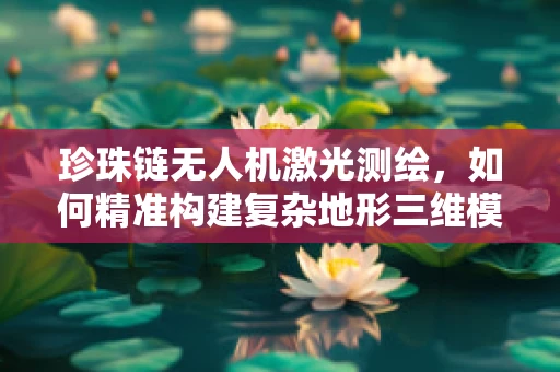 珍珠链无人机激光测绘，如何精准构建复杂地形三维模型？