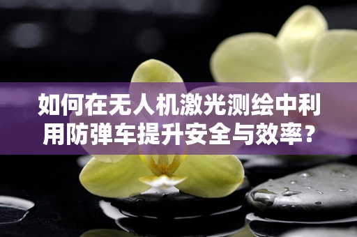 如何在无人机激光测绘中利用防弹车提升安全与效率？