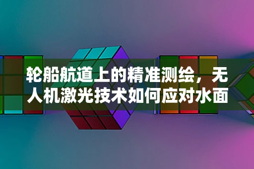 轮船航道上的精准测绘，无人机激光技术如何应对水面挑战？