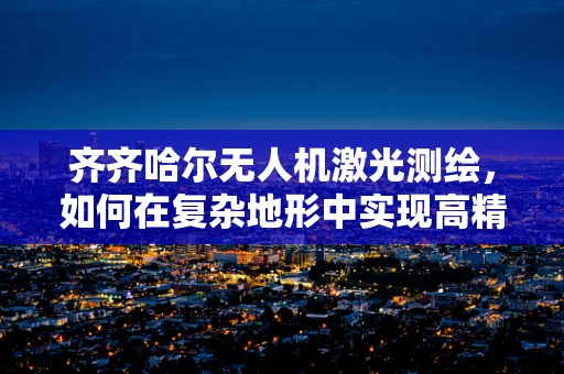 齐齐哈尔无人机激光测绘，如何在复杂地形中实现高精度测绘？