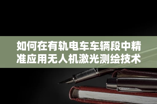 如何在有轨电车车辆段中精准应用无人机激光测绘技术？
