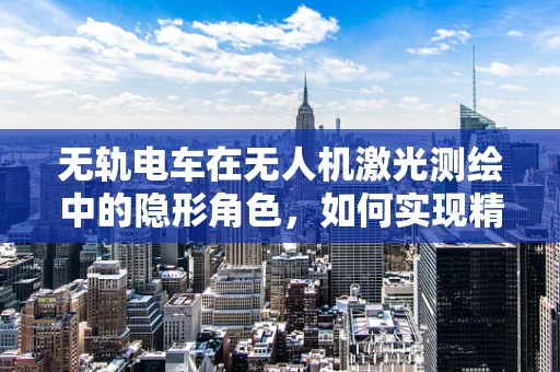 无轨电车在无人机激光测绘中的隐形角色，如何实现精准定位与避障？