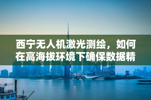 西宁无人机激光测绘，如何在高海拔环境下确保数据精度？
