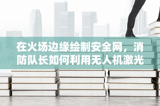 在火场边缘绘制安全网，消防队长如何利用无人机激光测绘提升应急响应效率？