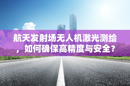航天发射场无人机激光测绘，如何确保高精度与安全？