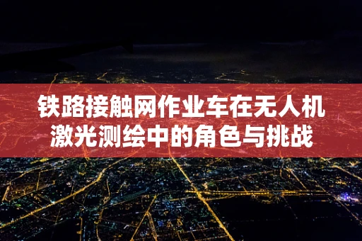 铁路接触网作业车在无人机激光测绘中的角色与挑战