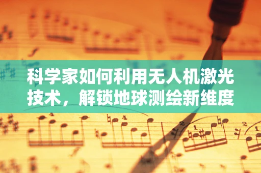 科学家如何利用无人机激光技术，解锁地球测绘新维度？