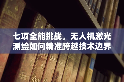 七项全能挑战，无人机激光测绘如何精准跨越技术边界？