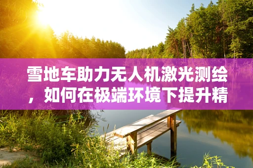 雪地车助力无人机激光测绘，如何在极端环境下提升精度？