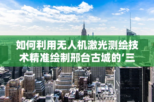如何利用无人机激光测绘技术精准绘制邢台古城的‘三维立体史书’？