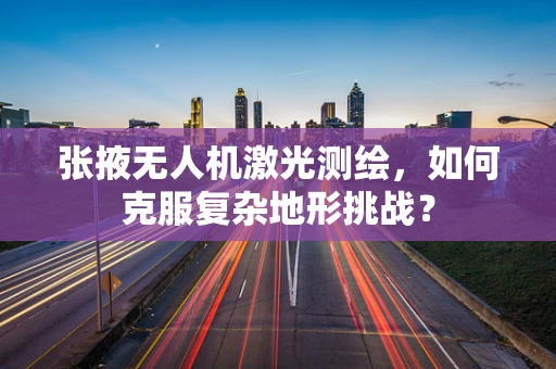 张掖无人机激光测绘，如何克服复杂地形挑战？