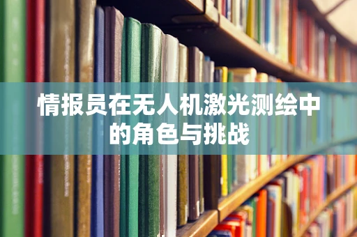 情报员在无人机激光测绘中的角色与挑战