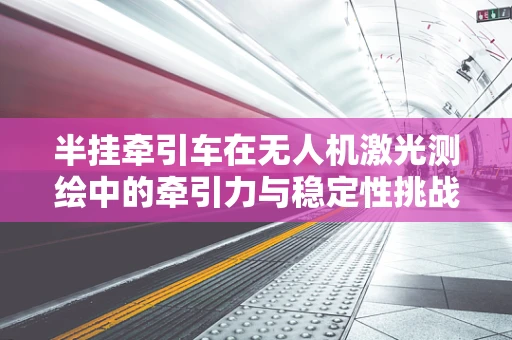 半挂牵引车在无人机激光测绘中的牵引力与稳定性挑战