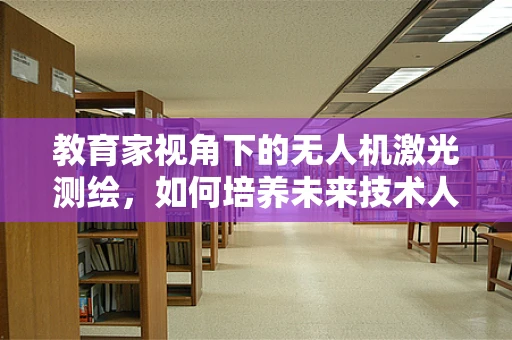 教育家视角下的无人机激光测绘，如何培养未来技术人才？