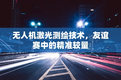 无人机激光测绘技术，友谊赛中的精准较量