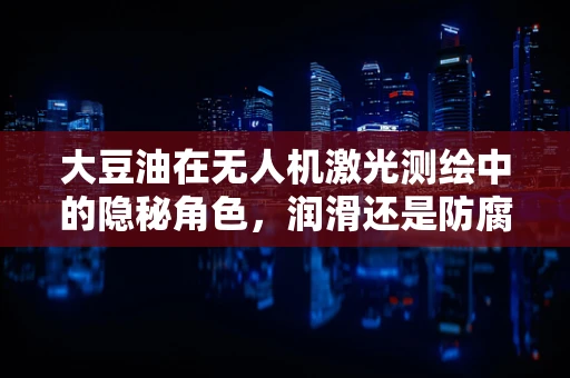 大豆油在无人机激光测绘中的隐秘角色，润滑还是防腐？