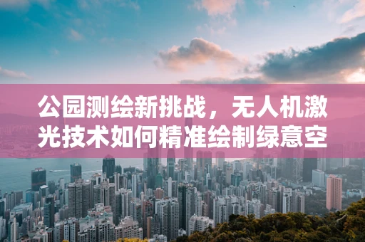 公园测绘新挑战，无人机激光技术如何精准绘制绿意空间？