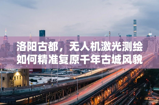 洛阳古都，无人机激光测绘如何精准复原千年古城风貌？