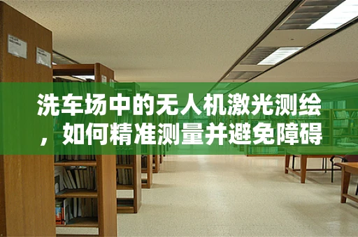洗车场中的无人机激光测绘，如何精准测量并避免障碍？