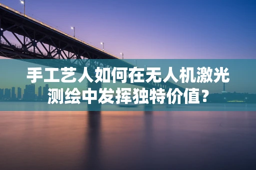 手工艺人如何在无人机激光测绘中发挥独特价值？