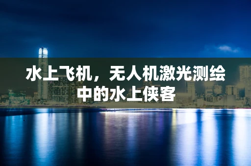 水上飞机，无人机激光测绘中的水上侠客