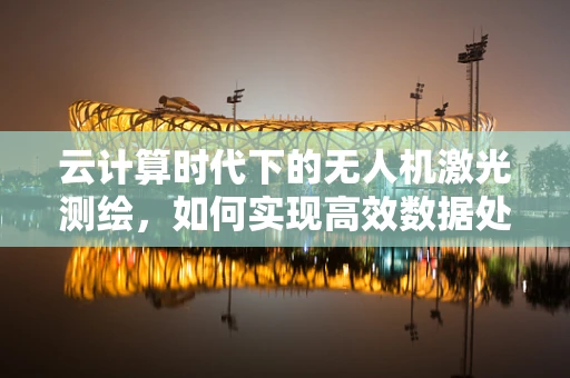 云计算时代下的无人机激光测绘，如何实现高效数据处理与精准分析？