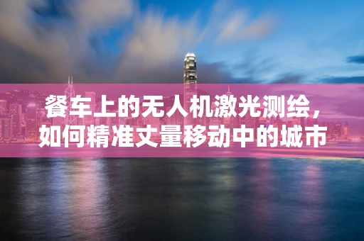 餐车上的无人机激光测绘，如何精准丈量移动中的城市？