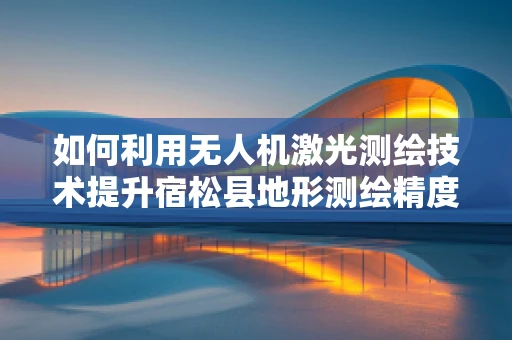 如何利用无人机激光测绘技术提升宿松县地形测绘精度？