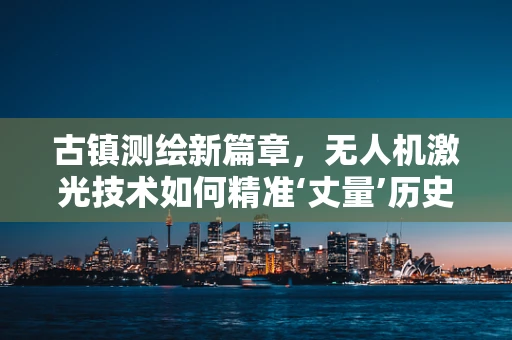 古镇测绘新篇章，无人机激光技术如何精准‘丈量’历史痕迹？