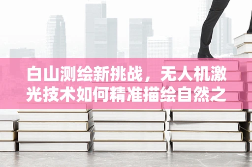 白山测绘新挑战，无人机激光技术如何精准描绘自然之巅？