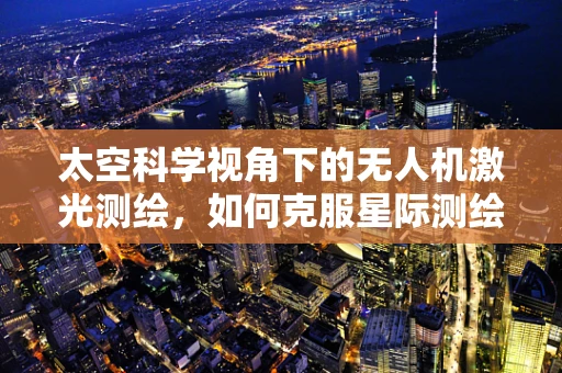 太空科学视角下的无人机激光测绘，如何克服星际测绘的挑战？