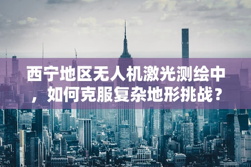 西宁地区无人机激光测绘中，如何克服复杂地形挑战？