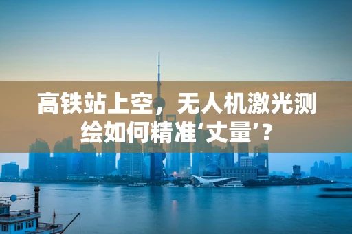 高铁站上空，无人机激光测绘如何精准‘丈量’？