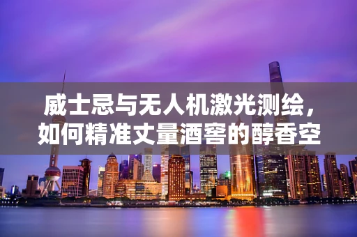 威士忌与无人机激光测绘，如何精准丈量酒窖的醇香空间？