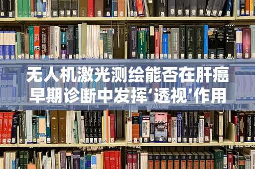 无人机激光测绘能否在肝癌早期诊断中发挥‘透视’作用？