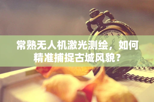 常熟无人机激光测绘，如何精准捕捉古城风貌？