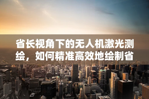 省长视角下的无人机激光测绘，如何精准高效地绘制省域地图？