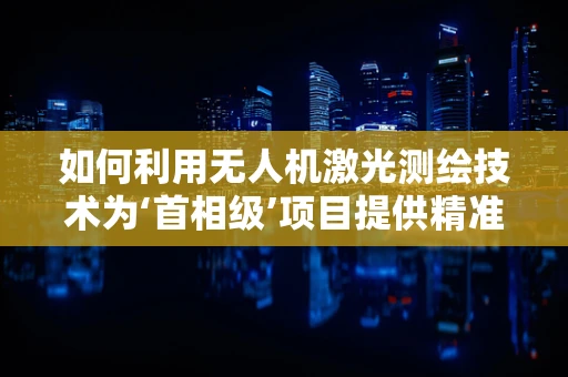 如何利用无人机激光测绘技术为‘首相级’项目提供精准数据？