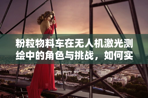 粉粒物料车在无人机激光测绘中的角色与挑战，如何实现精准测绘？