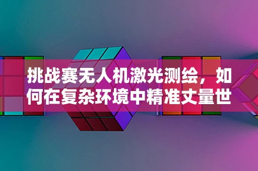 挑战赛无人机激光测绘，如何在复杂环境中精准丈量世界？