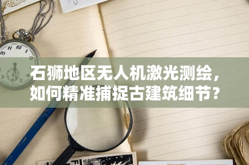 石狮地区无人机激光测绘，如何精准捕捉古建筑细节？
