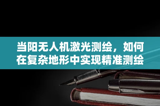 当阳无人机激光测绘，如何在复杂地形中实现精准测绘？