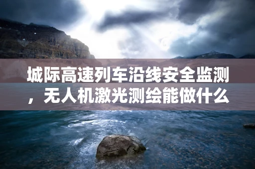 城际高速列车沿线安全监测，无人机激光测绘能做什么？