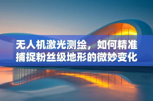 无人机激光测绘，如何精准捕捉粉丝级地形的微妙变化？