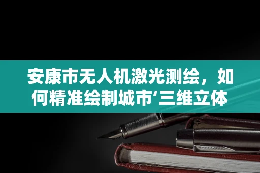 安康市无人机激光测绘，如何精准绘制城市‘三维立体地图’？