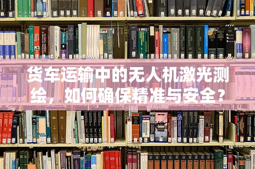 货车运输中的无人机激光测绘，如何确保精准与安全？