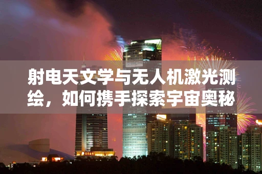 射电天文学与无人机激光测绘，如何携手探索宇宙奥秘？