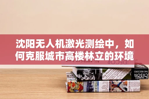 沈阳无人机激光测绘中，如何克服城市高楼林立的环境挑战？